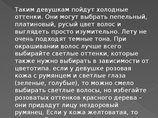 Таким девушкам пойдут холодные оттенки. Они могут выбрать пепельный, платиновый, русый цвет волос и выглядеть просто изумительно. Лету не очень подходят темные тона. При окрашивании волос лучше всего выбирайте светлые оттенки, которые также нужно выбирать в зависимости от цветотипа. если у девушке розовая кожа с румянцем и светлые глаза (зеленые, голубые), то можно смело выбирать светлые волосы, но избегайте розоватых оттенков красного дерева – они придадут лицу нездоровый румянец. Если у кожа желтоватая, то лучше избегать насыщенных золотистых тонов.