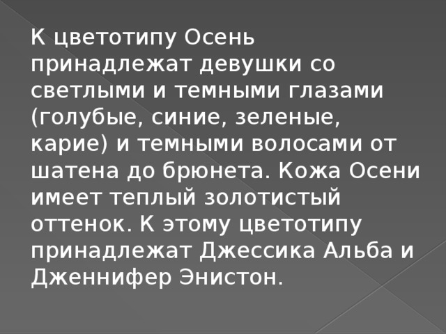 К цветотипу Осень принадлежат девушки со светлыми и темными глазами (голубые, синие, зеленые, карие) и темными волосами от шатена до брюнета. Кожа Осени имеет теплый золотистый оттенок. К этому цветотипу принадлежат Джессика Альба и Дженнифер Энистон.