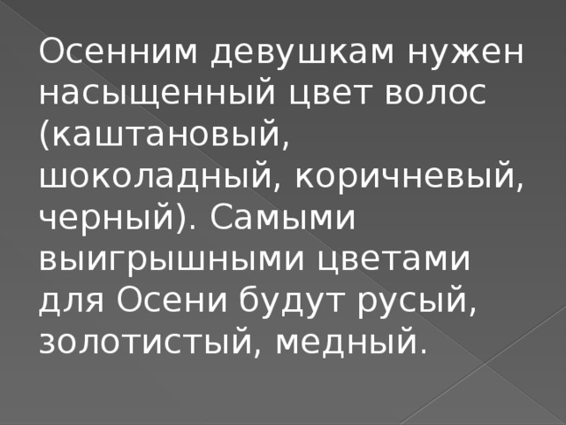 Осенним девушкам нужен насыщенный цвет волос (каштановый, шоколадный, коричневый, черный). Самыми выигрышными цветами для Осени будут русый, золотистый, медный.