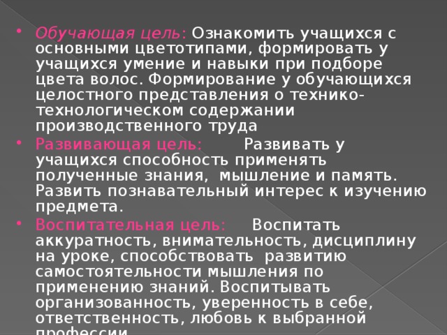 Обучающая цель : Ознакомить учащихся с основными цветотипами, формировать у учащихся умение и навыки при подборе цвета волос. Формирование у обучающихся целостного представления о технико-технологическом содержании производственного труда Развивающая цель: Развивать у учащихся способность применять полученные знания, мышление и память. Развить познавательный интерес к изучению предмета. Воспитательная цель: Воспитать аккуратность, внимательность, дисциплину на уроке, способствовать развитию самостоятельности мышления по применению знаний. Воспитывать организованность, уверенность в себе, ответственность, любовь к выбранной профессии.