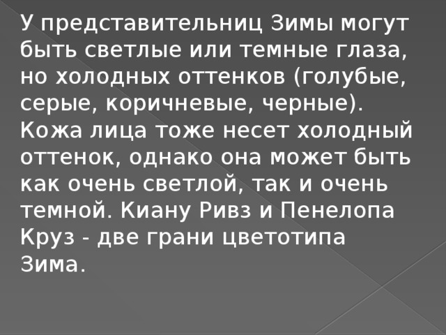 У представительниц Зимы могут быть светлые или темные глаза, но холодных оттенков (голубые, серые, коричневые, черные). Кожа лица тоже несет холодный оттенок, однако она может быть как очень светлой, так и очень темной. Киану Ривз и Пенелопа Круз - две грани цветотипа Зима.