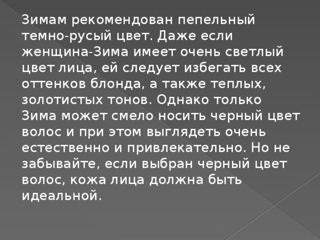 Зимам рекомендован пепельный темно-русый цвет. Даже если женщина-Зима имеет очень светлый цвет лица, ей следует избегать всех оттенков блонда, а также теплых, золотистых тонов. Однако только Зима может смело носить черный цвет волос и при этом выглядеть очень естественно и привлекательно. Но не забывайте, если выбран черный цвет волос, кожа лица должна быть идеальной.