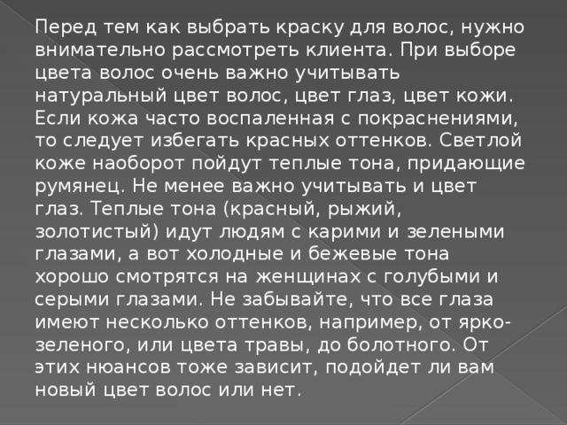 Перед тем как выбрать краску для волос, нужно внимательно рассмотреть клиента. При выборе цвета волос очень важно учитывать натуральный цвет волос, цвет глаз, цвет кожи. Если кожа часто воспаленная с покраснениями, то следует избегать красных оттенков. Светлой коже наоборот пойдут теплые тона, придающие румянец. Не менее важно учитывать и цвет глаз. Теплые тона (красный, рыжий, золотистый) идут людям с карими и зелеными глазами, а вот холодные и бежевые тона хорошо смотрятся на женщинах с голубыми и серыми глазами. Не забывайте, что все глаза имеют несколько оттенков, например, от ярко-зеленого, или цвета травы, до болотного. От этих нюансов тоже зависит, подойдет ли вам новый цвет волос или нет.