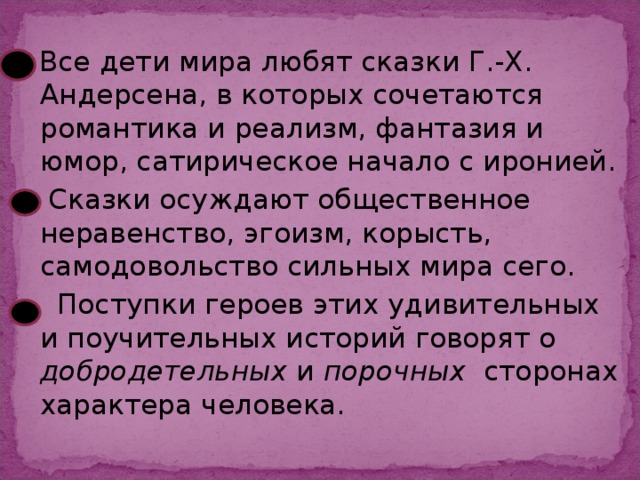 Все дети мира любят сказки Г.-Х. Андерсена, в которых сочетаются романтика и реализм, фантазия и юмор, сатирическое начало с иронией.  Сказки осуждают общественное неравенство, эгоизм, корысть, самодовольство сильных мира сего.  Поступки героев этих удивительных и поучительных историй говорят о добродетельных и порочных сторонах характера человека.