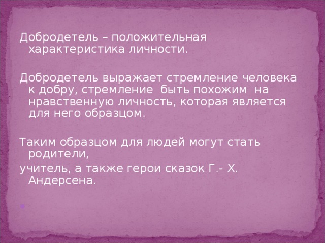 Добродетель – положительная характеристика личности. Добродетель выражает стремление человека к добру, стремление быть похожим на нравственную личность, которая является для него образцом. Таким образцом для людей могут стать родители, учитель, а также герои сказок Г.- Х. Андерсена.