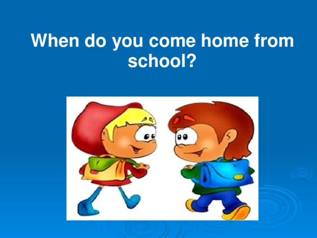 When do you come home from school?