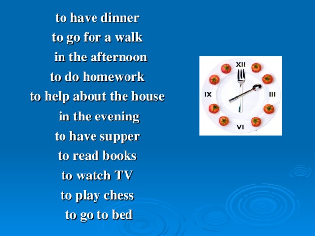 to have dinner to go for a walk  in the afternoon to do homework to help about the house  in the evening to have supper to read books to watch TV to play chess to go to bed
