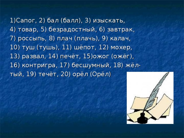 1)Сапог, 2) бал (балл), 3) изыскать, 4) товар, 5) безрадостный, 6) завтрак, 7) россыпь, 8) плач (плачь), 9) калач, 10) туш (тушь), 11) шёпот, 12) мохер, 13) развал, 14) печёт, 15)ожог (ожёг), 16) контригра, 17) бесшумный, 18) жёл- тый, 19) течёт, 20) орёл (Орёл)