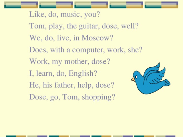 Like, do, music, you? Tom, play, the guitar, dose, well? We, do, live, in Moscow? Does, with a computer, work, she? Work, my mother, dose? I, learn, do, English? He, his father, help, dose? Dose, go, Tom, shopping?