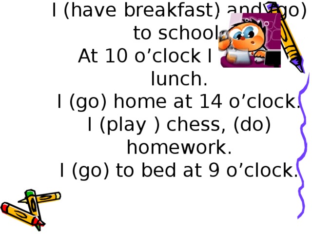 I (get up) at 7 o’clock.  I (have breakfast) and (go) to school.  At 10 o’clock I (have) lunch.  I (go) home at 14 o’clock.  I (play ) chess, (do) homework.  I (go) to bed at 9 o’clock.