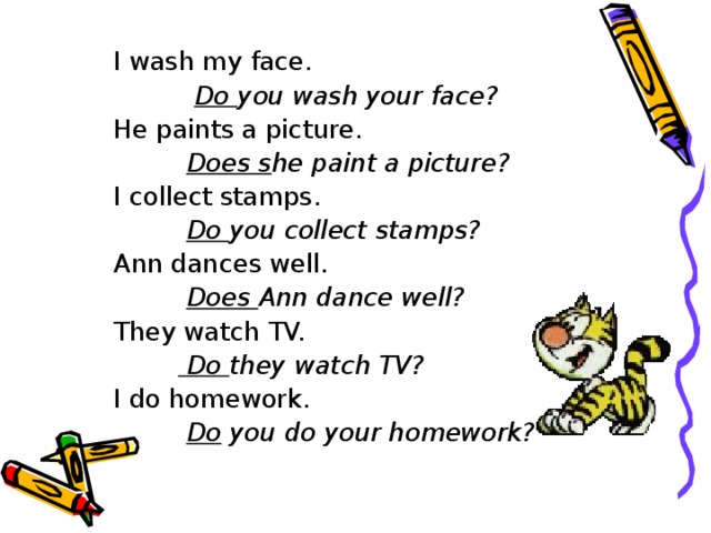 I wash my face.  Do you wash your face? He paints a picture.  Does s he paint a picture? I collect stamps.  Do you collect stamps? Ann dances well.  Does Ann dance well? They watch TV.   Do they watch TV? I do homework.  Do you do your homework?