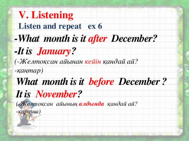 V. Listening Listen and repeat ex 6 -What month is it after December? -It is January ? (-Желтоқсан айынан кейін қандай ай? -қаңтар) What month is it before December ? It is November ? (-Желтоқсан айының алдында  қандай ай? -қараша)
