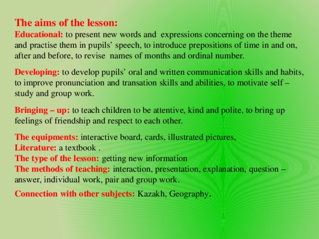 The aims of the lesson: Educational:  to present new words and expressions concerning on the theme and practise them in pupils’ speech, to introduce prepositions of time in and on, after and before, to revise names of months and ordinal number. Developing:  to develop pupils’ oral and written communication skills and habits, to improve pronunciation and transation skills and abilities, to motivate self – study and group work. Bringing – up:  to teach children to be attentive, kind and polite, to bring up feelings of friendship and respect to each other. The equipments:  interactive board, cards, illustrated pictures, Literature: a textbook . The type of the lesson:  getting new information The methods of teaching: interaction, presentation, explanation, question – answer, individual work, pair and group work. Connection with other subjects: Kazakh, Geography .