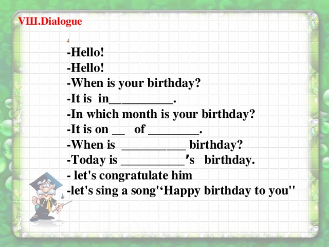 VШ.Dialogue 4 -Hello! -Hello! -When is your birthday? -It is in__________. -In which month is your birthday? -It is on __ of ________. -When is __________ birthday? -Today is __________ ’ s birthday. - let's congratulate him  -let's sing a song'‘Happy birthday to you''