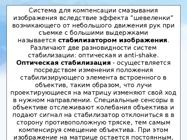 Система для компенсации смазывания изображения вследствие эффекта “шевеленки” возникающего от небольшого движения рук при съемке с большими выдержками называется  стабилизатором изображения . Различают две разновидности систем стабилизации: оптическая и anti-shake. Оптическая стабилизация  - осуществляется посредством изменения положения стабилизирующего элемента встроенного в объектив, таким образом, что лучи проектирующиеся на матрицу изменяют свой ход в нужном направлении. Специальные сенсоры в объективе отслеживают колебания объектива и подают сигнал на стабилизатор отклониться в в сторону противоположную тряске, тем самым компенсируя смещение объектива. При этом изображение на матрице остается постоянным, смазывание не происходит.