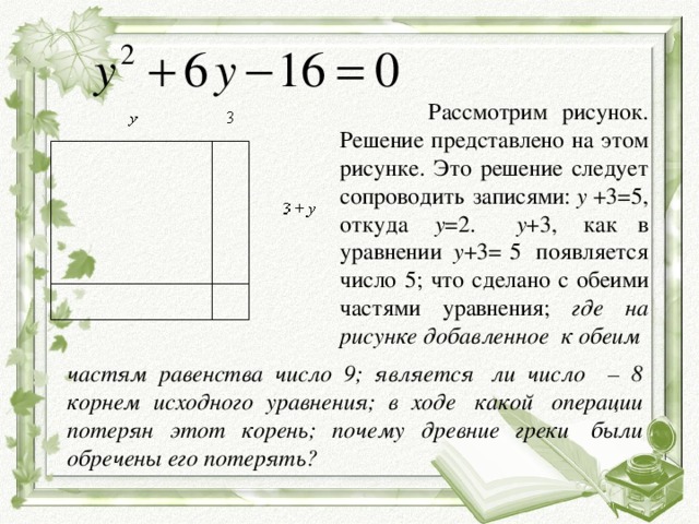 Рассмотрим рисунок. Решение представлено на этом рисунке. Это решение следует сопроводить записями:  y  +3=5, откуда   y =2. y +3,  как в уравнении   y +3= 5  появляется число 5; что сделано с обеими частями уравнения; где на рисунке добавленное  к обеим  частям равенства число 9; является  ли число   – 8 корнем исходного уравнения; в ходе  какой  операции потерян этот корень; почему древние греки  были обречены его потерять?
