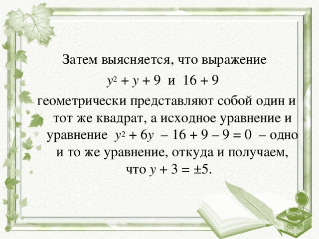 Затем выясняется, что выражение  y 2  +  y  + 9  и  16 + 9  геометрически представляют собой один и тот же квадрат, а исходное уравнение и уравнение   y 2  + 6 y   – 16 + 9 – 9 = 0  – одно и то же уравнение, откуда и получаем, что  y  + 3 = ±5. 