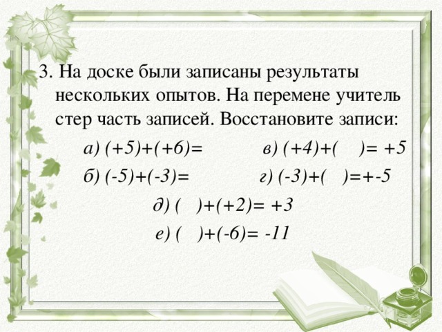 3. На доске были записаны результаты нескольких опытов. На перемене учитель стер часть записей. Восстановите записи:  а) (+5)+(+6)= в) (+4)+( )= +5  б) (-5)+(-3)= г) (-3)+( )=+-5 д) ( )+(+2)= +3 е) ( )+(-6)= -11