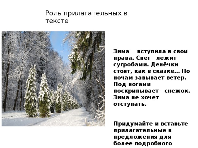 Роль прилагательных в тексте Зима вступила в свои права. Снег лежит сугробами. Денёчки стоят, как в сказке… По ночам завывает ветер. Под ногами поскрипывает снежок. Зима не хочет отступать.   Придумайте и вставьте прилагательные в предложения для более подробного описания