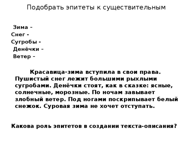 Подобрать эпитеты к существительным   Зима – Снег - Сугробы -  Денёчки –  Ветер –    Красавица-зима вступила в свои права. Пушистый снег лежит большими рыхлыми сугробами. Денёчки стоят, как в сказке: ясные, солнечные, морозные. По ночам завывает злобный ветер. Под ногами поскрипывает белый снежок. Суровая зима не хочет отступать. Какова роль эпитетов в создании текста-описания?