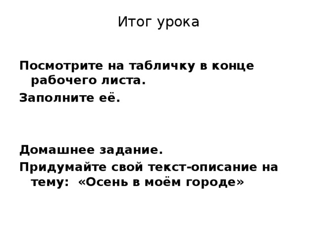 Итог урока Посмотрите на табличку в конце рабочего листа. Заполните её.   Домашнее задание. Придумайте свой текст-описание на тему: «Осень в моём городе»