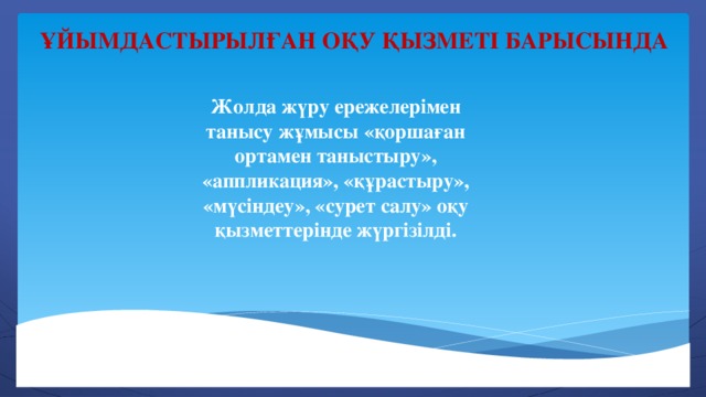 Ұйымдастырылған оқу қызметі барысында Жолда жүру ережелерімен танысу жұмысы «қоршаған ортамен таныстыру», «аппликация», «құрастыру», «мүсіндеу», «сурет салу» оқу қызметтерінде жүргізілді.