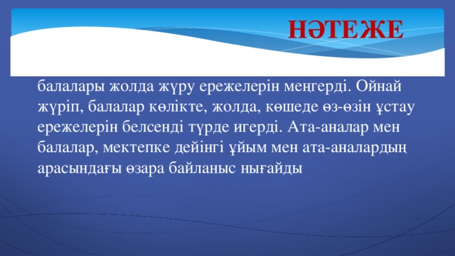 Нәтеже  Ойын технологиялардың көмегімен ересек тобының балалары жолда жүру ережелерін меңгерді. Ойнай жүріп, балалар көлікте, жолда, көшеде өз-өзін ұстау ережелерін белсенді түрде игерді. Ата-аналар мен балалар, мектепке дейінгі ұйым мен ата-аналардың арасындағы өзара байланыс нығайды