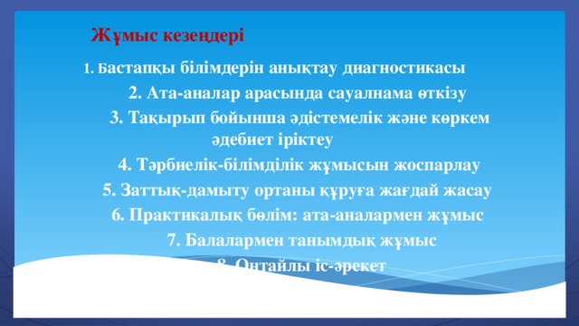 Жұмыс кезеңдері  1. Б астапқы білімдерін анықтау диагностикасы  2. Ата-аналар арасында сауалнама өткізу  3. Тақырып бойынша әдістемелік және көркем әдебиет іріктеу  4. Тәрбиелік-білімділік жұмысын жоспарлау  5. Заттық-дамыту ортаны құруға жағдай жасау  6. Практикалық бөлім: ата-аналармен жұмыс  7. Балалармен танымдық жұмыс  8. Оңтайлы іс-әрекет