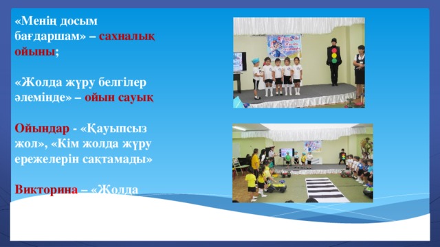 «Менің досым бағдаршам» – сахналық ойыны ;  «Жолда жүру белгілер әлемінде» – ойын сауық  Ойындар - «Қауыпсыз жол», «Кім жолда жүру ережелерін сақтамады»  Викторин а – «Жолда жүру ережелерінің білгіштері»