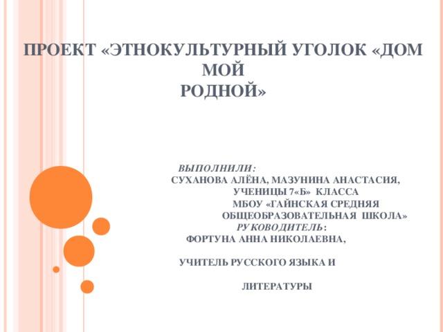 ПРОЕКТ «ЭТНОКУЛЬТУРНЫЙ УГОЛОК «ДОМ МОЙ  РОДНОЙ»          ВЫПОЛНИЛИ:   СУХАНОВА АЛЁНА, МАЗУНИНА АНАСТАСИЯ,  УЧЕНИЦЫ 7«Б» КЛАССА  МБОУ «ГАЙНСКАЯ СРЕДНЯЯ  ОБЩЕОБРАЗОВАТЕЛЬНАЯ ШКОЛА»   РУКОВОДИТЕЛЬ :  ФОРТУНА АННА НИКОЛАЕВНА,  УЧИТЕЛЬ РУССКОГО ЯЗЫКА И  ЛИТЕРАТУРЫ