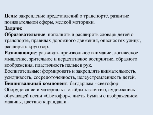 Цель: закрепление представлений о транспорте, развитие познавательной сферы, мелкой моторики. Задачи: Образовательные : пополнять и расширять словарь детей о транспорте, правилах дорожного движения, опасностях улицы, расширять кругозор. Развивающие : развивать произвольное внимание, логическое мышление, зрительное и перцептивное восприятие, образного воображения, пластичность пальцев рук. Воспитательные: формировать и закреплять внимательность, усидчивость, сосредоточенность, целеустремленность детей. Билингвальный компонент : бағдаршам - светофор Оборудование и материалы: слайды к занятию, аудиозапись обучающей песни «Светофор», листы бумаги с изображением машины, цветные карандаши.