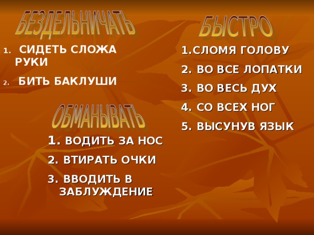 СИДЕТЬ СЛОЖА РУКИ  БИТЬ БАКЛУШИ СЛОМЯ ГОЛОВУ  ВО ВСЕ ЛОПАТКИ  ВО ВЕСЬ ДУХ  СО ВСЕХ НОГ  ВЫСУНУВ ЯЗЫК  ВОДИТЬ ЗА НОС  ВТИРАТЬ ОЧКИ  ВВОДИТЬ В ЗАБЛУЖДЕНИЕ