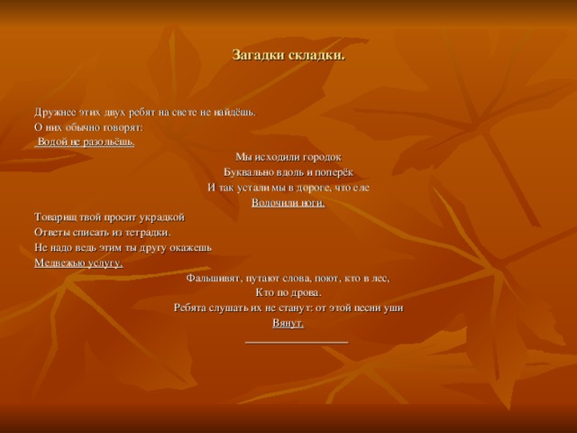 Загадки складки. Дружнее этих двух ребят на свете не найдёшь. О них обычно говорят:  Водой не разольёшь. Мы исходили городок Буквально вдоль и поперёк И так устали мы в дороге, что еле Волочили ноги. Товарищ твой просит украдкой Ответы списать из тетрадки. Не надо ведь этим ты другу окажешь Медвежью услугу. Фальшивят, путают слова, поют, кто в лес, Кто по дрова. Ребята слушать их не станут: от этой песни уши Вянут.
