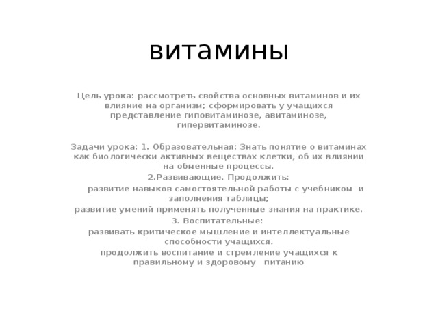 витамины Цель урока: рассмотреть свойства основных витаминов и их влияние на организм; сформировать у учащихся представление гиповитаминозе, авитаминозе, гипервитаминозе.  Задачи урока: 1. Образовательная: Знать понятие о витаминах как биологически активных веществах клетки, об их влиянии на обменные процессы. 2.Развивающие. Продолжить:  развитие навыков самостоятельной работы с учебником и заполнения таблицы; развитие умений применять полученные знания на практике. 3. Воспитательные: развивать критическое мышление и интеллектуальные способности учащихся. продолжить воспитание и стремление учащихся к правильному и здоровому питанию