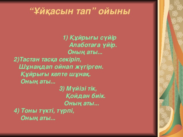 “ Ұйқасын тап” ойыны    1) Құйрығы сүйір  Алаботаға үйір.  Оның аты...  2)Тастан тасқа секіріп,  Шұнаңдап ойнап жүгірген.  Құйрығы келте шұнақ.  Оның аты...  3) Мүйізі тік,  Қойдан биік.  Оның аты...  4) Тоны түкті, түрпі,  Оның аты...