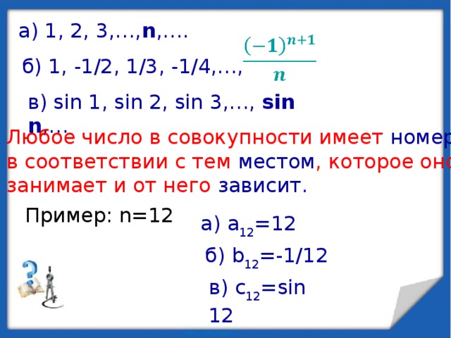 а) 1, 2, 3,…, n ,….   б) 1, -1/2, 1/3, -1/4,…, в) sin 1, sin 2, sin 3,…, sin n ,… Любое число в совокупности имеет номер  в соответствии с тем местом , которое оно занимает и от него зависит . Пример: n=12 а) a 12 =12 б) b 12 =-1/12 в) c 12 =sin 12