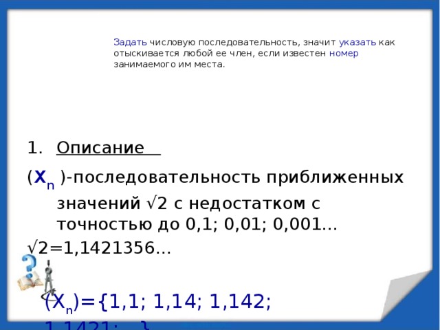 Задать числовую последовательность, значит указать как отыскивается любой ее член, если известен номер занимаемого им места. Описание ( x n )-последовательность приближенных значений √2 с недостатком с точностью до 0,1; 0,01; 0,001… √ 2=1,1421356… (X n )={1,1; 1,14; 1,142; 1,1421;…}