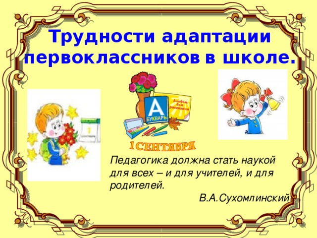 Трудности адаптации первоклассников  в школе. Педагогика должна стать наукой для всех  – и для учителей, и для родителей. В.А.Сухомлинский