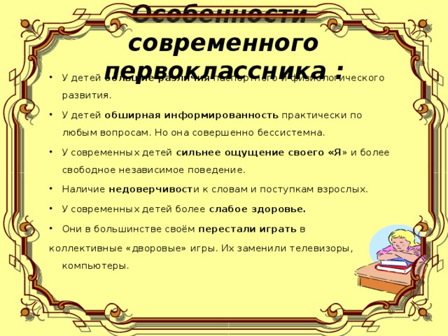 Особенности  современного первоклассника : У детей большие различия паспортного и физиологического развития. У детей обширная информированность практически по любым вопросам. Но она совершенно бессистемна. У современных детей сильнее ощущение своего «Я » и более свободное независимое поведение. Наличие недоверчивост и к словам и поступкам взрослых. У современных детей более слабое здоровье. Они в большинстве своём перестали играть в коллективные «дворовые» игры. Их заменили телевизоры, компьютеры.