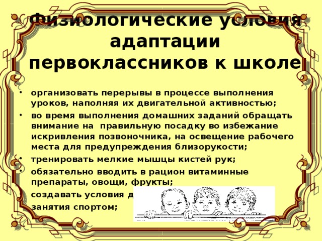 Физиологические условия адаптации первоклассников к школе   организовать перерывы в процессе выполнения уроков, наполняя их двигательной активностью; во время выполнения домашних заданий обращать внимание на  правильную посадку во избежание искривления позвоночника, на освещение рабочего  места для предупреждения близорукости; тренировать мелкие мышцы кистей рук; обязательно вводить в рацион витаминные препараты, овощи, фрукты; создавать условия для  занятия спортом;