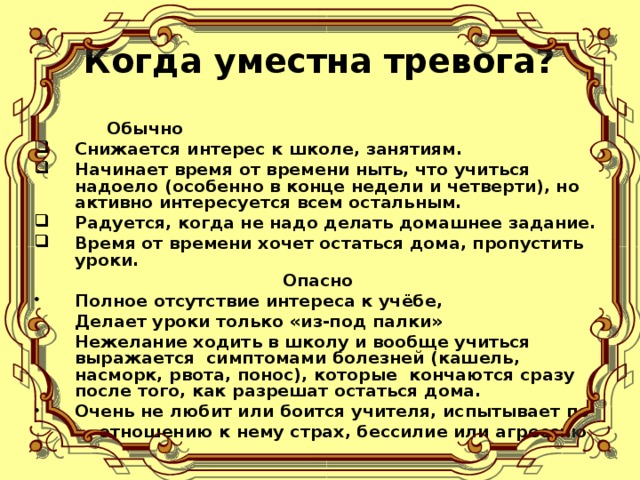 Когда уместна тревога? Обычно Снижается интерес к школе, занятиям. Начинает время от времени ныть, что учиться надоело (особенно в конце недели и четверти), но активно интересуется всем остальным. Радуется, когда не надо делать домашнее задание. Время от времени хочет остаться дома, пропустить уроки. Опасно Полное отсутствие интереса к учёбе, Делает уроки только «из-под палки» Нежелание ходить в школу и вообще учиться выражается симптомами болезней (кашель, насморк, рвота, понос), которые кончаются сразу после того, как разрешат остаться дома. Очень не любит или боится учителя, испытывает по  отношению к нему страх, бессилие или агрессию