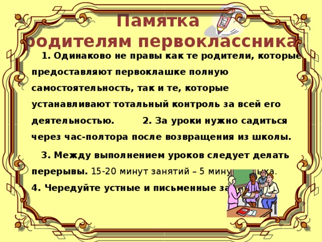 Памятка  родителям первоклассника  1. Одинаково не правы как те родители, которые предоставляют первоклашке полную самостоятельность, так и те, которые устанавливают тотальный контроль за всей его деятельностью. 2. За уроки нужно садиться через час-полтора после возвращения из школы.  3. Между выполнением уроков следует делать перерывы. 15-20 минут занятий – 5 минут отдыха.  4. Чередуйте устные и письменные задания.