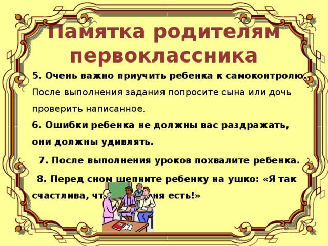 Памятка родителям первоклассника  5. Очень важно приучить ребенка к самоконтролю. После выполнения задания попросите сына или дочь проверить написанное.  6. Ошибки ребенка не должны вас раздражать, они должны удивлять.  7. После выполнения уроков похвалите ребенка.  8. Перед сном шепните ребенку на ушко: «Я так счастлива, что ты у меня есть!»