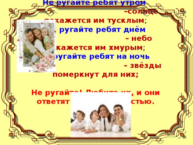 Не ругайте ребят утром   –солнце покажется им тусклым ;  Не ругайте ребят днём   – небо покажется им хмурым ;  Не ругайте ребят на ночь   – звёзды померкнут для них;   Не ругайте! Любите их, и они ответят всем взаимностью .