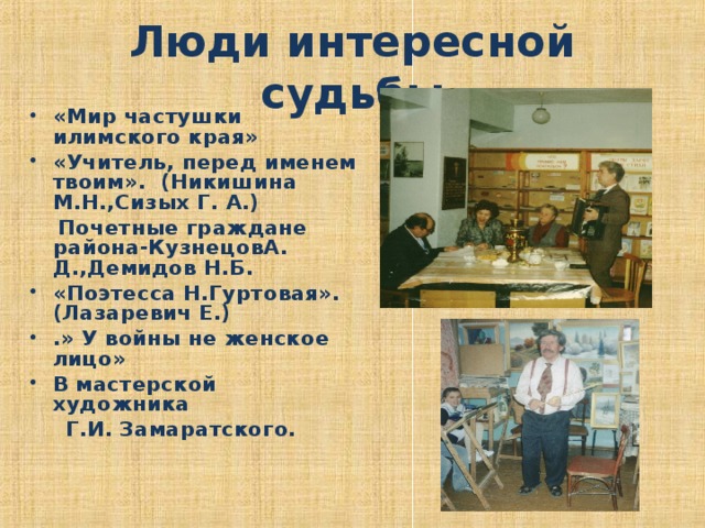 Люди интересной судьбы «Мир частушки илимского края» «Учитель, перед именем твоим». (Никишина М.Н.,Сизых Г. А.)  Почетные граждане района-КузнецовА. Д.,Демидов Н.Б. «Поэтесса Н.Гуртовая». (Лазаревич Е.) .» У войны не женское лицо» В мастерской художника  Г.И. Замаратского.