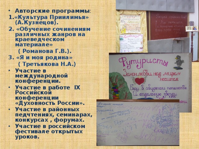 Авторские программы : 1. «Культура Приилимья» (А.Кузнецов). 2. «Обучение сочинениям различных жанров на краеведческом материале»  ( Романова Г.В.). 3. «Я и моя родина»  ( Третьякова Н.А.) Участие в международной конференции. Участие в работе IX Российской конференции «Духовность России». Участие в районных педчтениях, семинарах, конкурсах , форумах. Участие в российском фестивале открытых уроков.