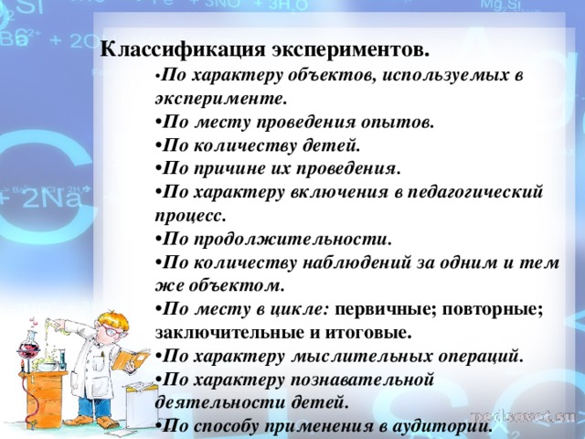 Классификация экспериментов. • По характеру объектов, используемых в эксперименте.  • По месту проведения опытов. • По количеству детей. • По причине их проведения. • По характеру включения в педагогический процесс. • По продолжительности. • По количеству наблюдений за одним и тем же объектом.   • По месту в цикле:  первичные; повторные; заключительные и итоговые. • По характеру мыслительных операций. • По характеру познавательной деятельности детей. • По способу применения в аудитории.