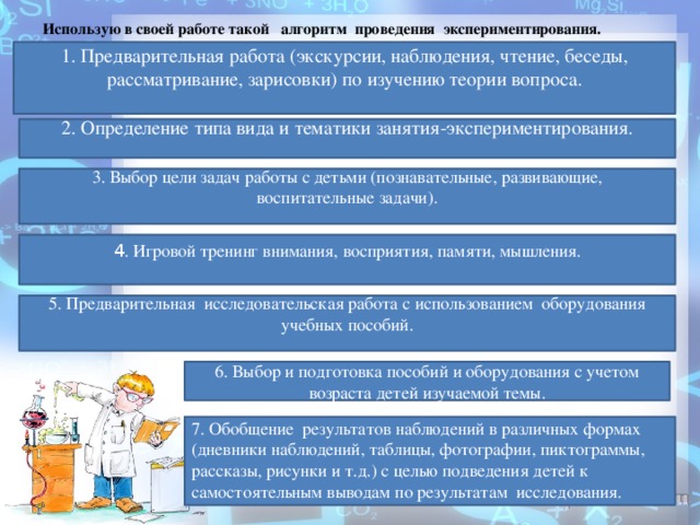 Использую в своей работе такой  алгоритм  проведения  экспериментирования. 1. Предварительная работа (экскурсии, наблюдения, чтение, беседы, рассматривание, зарисовки) по изучению теории вопроса.   2. Определение типа вида и тематики занятия-экспериментирования.   3. Выбор цели задач работы с детьми (познавательные, развивающие, воспитательные задачи).   4 . Игровой тренинг внимания, восприятия, памяти, мышления.   5. Предварительная  исследовательская работа с использованием  оборудования учебных пособий.   6. Выбор и подготовка пособий и оборудования с учетом возраста детей изучаемой темы. 7. Обобщение  результатов наблюдений в различных формах (дневники наблюдений, таблицы, фотографии, пиктограммы, рассказы, рисунки и т.д.) с целью подведения детей к самостоятельным выводам по результатам  исследования.