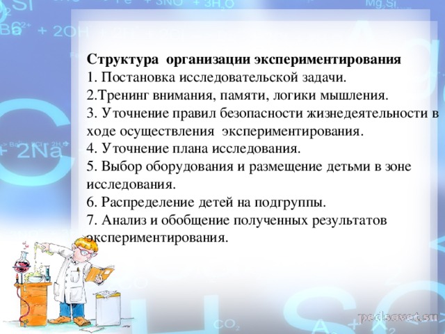 Структура  организации экспериментирования 1. Постановка исследовательской задачи.  2.Тренинг внимания, памяти, логики мышления.  3. Уточнение правил безопасности жизнедеятельности в ходе осуществления  экспериментирования.  4. Уточнение плана исследования.  5. Выбор оборудования и размещение детьми в зоне исследования.  6. Распределение детей на подгруппы.  7. Анализ и обобщение полученных результатов экспериментирования.