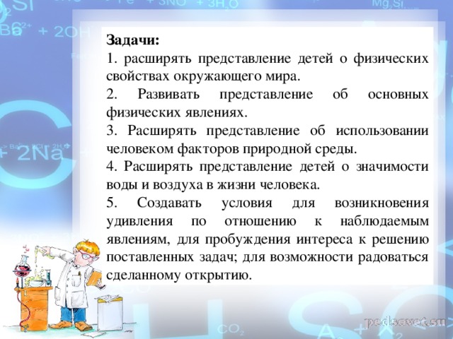 Задачи:  1. расширять представление детей о физических свойствах окружающего мира. 2. Развивать представление об основных физических явлениях. 3. Расширять представление об использовании человеком факторов природной среды. 4. Расширять представление детей о значимости воды и воздуха в жизни человека. 5. Создавать условия для возникновения удивления по отношению к наблюдаемым явлениям, для пробуждения интереса к решению поставленных задач; для возможности радоваться сделанному открытию.